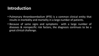 Introduction
• Pulmonary thromboembolism (PTE) is a common clinical entity that
results in morbidity and mortality in a large number of patients.
• Because of same signs and symptoms with a large number of
diseases & nonspecific risk factors, the diagnosis continues to be a
great clinical challenge.
 