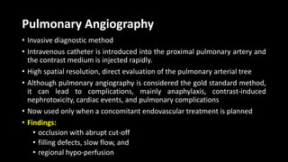 Pulmonary Angiography
• Invasive diagnostic method
• Intravenous catheter is introduced into the proximal pulmonary artery and
the contrast medium is injected rapidly.
• High spatial resolution, direct evaluation of the pulmonary arterial tree
• Although pulmonary angiography is considered the gold standard method,
it can lead to complications, mainly anaphylaxis, contrast-induced
nephrotoxicity, cardiac events, and pulmonary complications
• Now used only when a concomitant endovascular treatment is planned
• Findings:
• occlusion with abrupt cut-off
• filling defects, slow flow, and
• regional hypo-perfusion
 