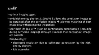 81mKr
• optimal imaging agent
• emit high energy photons (190keV) & allows the ventilation images to
be obtained after the perfusion images  allowing matching of both
image sets without moving the patient
• short half-life (13 s)  it can be continuously administered (including
during perfusion imaging) although it means that no washout images
are possible
• Disadvantages:
• decreased resolution due to collimator penetration by the high-
energy photons
• it is expensive
 