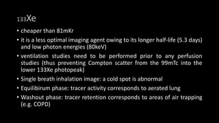133Xe
• cheaper than 81mKr
• it is a less optimal imaging agent owing to its longer half-life (5.3 days)
and low photon energies (80keV)
• ventilation studies need to be performed prior to any perfusion
studies (thus preventing Compton scatter from the 99mTc into the
lower 133Xe photopeak)
• Single breath inhalation image: a cold spot is abnormal
• Equilibirum phase: tracer activity corresponds to aerated lung
• Washout phase: tracer retention corresponds to areas of air trapping
(e.g. COPD)
 