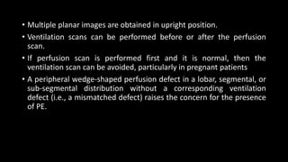 • Multiple planar images are obtained in upright position.
• Ventilation scans can be performed before or after the perfusion
scan.
• If perfusion scan is performed first and it is normal, then the
ventilation scan can be avoided, particularly in pregnant patients
• A peripheral wedge-shaped perfusion defect in a lobar, segmental, or
sub-segmental distribution without a corresponding ventilation
defect (i.e., a mismatched defect) raises the concern for the presence
of PE.
 