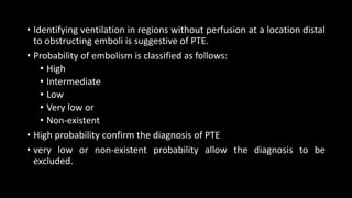 • Identifying ventilation in regions without perfusion at a location distal
to obstructing emboli is suggestive of PTE.
• Probability of embolism is classified as follows:
• High
• Intermediate
• Low
• Very low or
• Non-existent
• High probability confirm the diagnosis of PTE
• very low or non-existent probability allow the diagnosis to be
excluded.
 