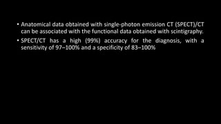 • Anatomical data obtained with single-photon emission CT (SPECT)/CT
can be associated with the functional data obtained with scintigraphy.
• SPECT/CT has a high (99%) accuracy for the diagnosis, with a
sensitivity of 97–100% and a specificity of 83–100%
 
