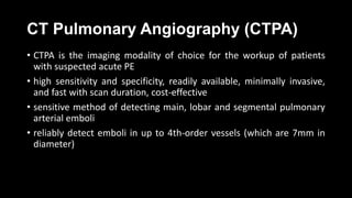 CT Pulmonary Angiography (CTPA)
• CTPA is the imaging modality of choice for the workup of patients
with suspected acute PE
• high sensitivity and specificity, readily available, minimally invasive,
and fast with scan duration, cost-effective
• sensitive method of detecting main, lobar and segmental pulmonary
arterial emboli
• reliably detect emboli in up to 4th-order vessels (which are 7mm in
diameter)
 
