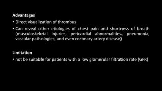 Advantages
• Direct visualization of thrombus
• Can reveal other etiologies of chest pain and shortness of breath
(musculoskeletal injuries, pericardial abnormalities, pneumonia,
vascular pathologies, and even coronary artery disease)
Limitation
• not be suitable for patients with a low glomerular filtration rate (GFR)
 