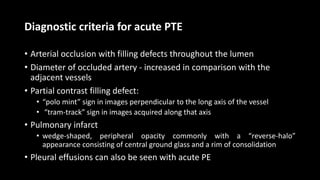 Diagnostic criteria for acute PTE
• Arterial occlusion with filling defects throughout the lumen
• Diameter of occluded artery - increased in comparison with the
adjacent vessels
• Partial contrast filling defect:
• “polo mint” sign in images perpendicular to the long axis of the vessel
• “tram-track” sign in images acquired along that axis
• Pulmonary infarct
• wedge-shaped, peripheral opacity commonly with a “reverse-halo”
appearance consisting of central ground glass and a rim of consolidation
• Pleural effusions can also be seen with acute PE
 