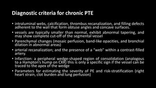 Diagnostic criteria for chronic PTE
• intraluminal webs, calcification, thrombus recanalization, and filling defects
adherent to the wall that form obtuse angles and concave surfaces.
• vessels are typically smaller than normal, exhibit abnormal tapering, and
may show complete cut-off of the segmental vessel
• Parenchymal changes (mosaic perfusion, band-like opacities, and bronchial
dilation in abnormal areas)
• arterial recanalization; and the presence of a “web” within a contrast-filled
artery.
• Infarction: a peripheral wedge-shaped region of consolidation (analogous
to a Hampton’s hump on CXR) this is only a specific sign if the vessel can be
traced to the apex of the wedge
• Parameters for estimating the severity of PE and risk-stratification (right
heart strain, clot burden and lung perfusion)
 