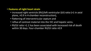 • Features of right heart strain
• increased right ventricle (RV)/left ventricular (LV) ratio (>1 in axial
plane, >0.9 in 4-chamber reconstruction),
• flattening of interventricular septum and
• reflux of contrast material into the IVC and hepatic veins.
• RV/LV ratio >1.1 has been associated with increased risk of death
within 30 days. Four-chamber RV/LV ratio >0.9
 