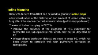 Iodine Mapping
• Data sets derived from DECT can be used to generate iodine maps
• allow visualization of the distribution and amount of iodine within the
lung after intravenous contrast administration (pulmonary perfusion)
• The use of iodine mapping in DECT is
• improve the accuracy of the diagnosis of PTE, especially for
segmental and subsegmental PTE which may not be detected by
CT
• Wedge-shaped perfusion defects are seen in acute PE, which has
been shown to correlate well with pulmonary perfusion on
scintigraphy
 