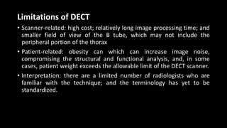 Limitations of DECT
• Scanner-related: high cost; relatively long image processing time; and
smaller field of view of the B tube, which may not include the
peripheral portion of the thorax
• Patient-related: obesity can which can increase image noise,
compromising the structural and functional analysis, and, in some
cases, patient weight exceeds the allowable limit of the DECT scanner.
• Interpretation: there are a limited number of radiologists who are
familiar with the technique; and the terminology has yet to be
standardized.
 