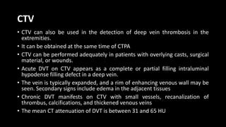 CTV
• CTV can also be used in the detection of deep vein thrombosis in the
extremities.
• It can be obtained at the same time of CTPA
• CTV can be performed adequately in patients with overlying casts, surgical
material, or wounds.
• Acute DVT on CTV appears as a complete or partial filling intraluminal
hypodense filling defect in a deep vein.
• The vein is typically expanded, and a rim of enhancing venous wall may be
seen. Secondary signs include edema in the adjacent tissues
• Chronic DVT manifests on CTV with small vessels, recanalization of
thrombus, calcifications, and thickened venous veins
• The mean CT attenuation of DVT is between 31 and 65 HU
 