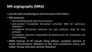 MR angiography (MRA)
• provide both morphological and functional information.
• MRI protocols:
• free-breathing steady-state free precession
• post-contrast T1-weighted 3D-contrast enhanced MRA for pulmonary
angiogram
• T1-weighted 4D-contrast enhanced first pass perfusion study for lung
perfusion
• T1-weighted volumetric interpolated 3D gradient-echo for mediastinal and
pleural disease
• MRPA findings of PE include filling defects, complete absence of
vessel enhancement, dilatation of the main pulmonary artery, and
caliber change with post-stenotic dilatation
 