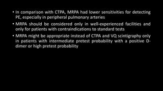 • In comparison with CTPA, MRPA had lower sensitivities for detecting
PE, especially in peripheral pulmonary arteries
• MRPA should be considered only in well-experienced facilities and
only for patients with contraindications to standard tests
• MRPA might be appropriate instead of CTPA and VQ scintigraphy only
in patients with intermediate pretest probability with a positive D-
dimer or high pretest probability
 