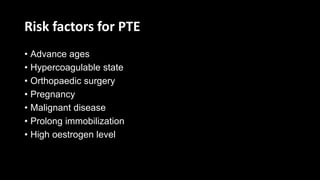 Risk factors for PTE
• Advance ages
• Hypercoagulable state
• Orthopaedic surgery
• Pregnancy
• Malignant disease
• Prolong immobilization
• High oestrogen level
 
