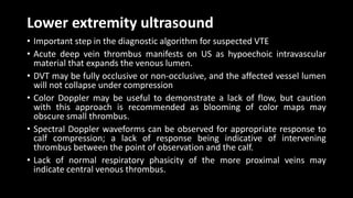 Lower extremity ultrasound
• Important step in the diagnostic algorithm for suspected VTE
• Acute deep vein thrombus manifests on US as hypoechoic intravascular
material that expands the venous lumen.
• DVT may be fully occlusive or non-occlusive, and the affected vessel lumen
will not collapse under compression
• Color Doppler may be useful to demonstrate a lack of flow, but caution
with this approach is recommended as blooming of color maps may
obscure small thrombus.
• Spectral Doppler waveforms can be observed for appropriate response to
calf compression; a lack of response being indicative of intervening
thrombus between the point of observation and the calf.
• Lack of normal respiratory phasicity of the more proximal veins may
indicate central venous thrombus.
 