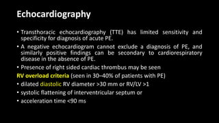 Echocardiography
• Transthoracic echocardiography (TTE) has limited sensitivity and
specificity for diagnosis of acute PE.
• A negative echocardiogram cannot exclude a diagnosis of PE, and
similarly positive findings can be secondary to cardiorespiratory
disease in the absence of PE.
• Presence of right sided cardiac thrombus may be seen
RV overload criteria (seen in 30–40% of patients with PE)
• dilated diastolic RV diameter >30 mm or RV/LV >1
• systolic flattening of interventricular septum or
• acceleration time <90 ms
 