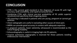 CONCLUSION
• CTPA is the current gold standard in the diagnosis of acute PE with high
accuracy, wide availability, and rapid turnaround time.
• Combining CTPA with clinical pre-test probability of PE yields superior
sensitivity and specificity than imagining alone.
• VQ scanning is indicated in patients who are young, pregnant or cannot get
contrast.
• Chest radiographs are useful in excluding other causes of chest pain.
• MRPA can provide good accuracy in centers with adequate expertise.
• In pregnant patients, lower extremity ultrasound is recommended as the
initial imaging modality.
• Echocardiography is useful in triaging high-risk PE patients.
• Invasive pulmonary angiography is reserved for those patients needing
endovascular intervention.
 