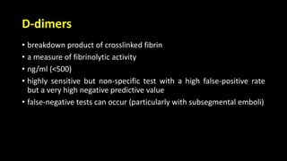 D-dimers
• breakdown product of crosslinked fibrin
• a measure of fibrinolytic activity
• ng/ml (<500)
• highly sensitive but non-specific test with a high false-positive rate
but a very high negative predictive value
• false-negative tests can occur (particularly with subsegmental emboli)
 
