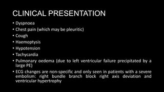 CLINICAL PRESENTATION
• Dyspnoea
• Chest pain (which may be pleuritic)
• Cough
• Haemoptysis
• Hypotension
• Tachycardia
• Pulmonary oedema (due to left ventricular failure precipitated by a
large PE)
• ECG changes are non-specific and only seen in patients with a severe
embolism: right bundle branch block right axis deviation and
ventricular hypertrophy
 