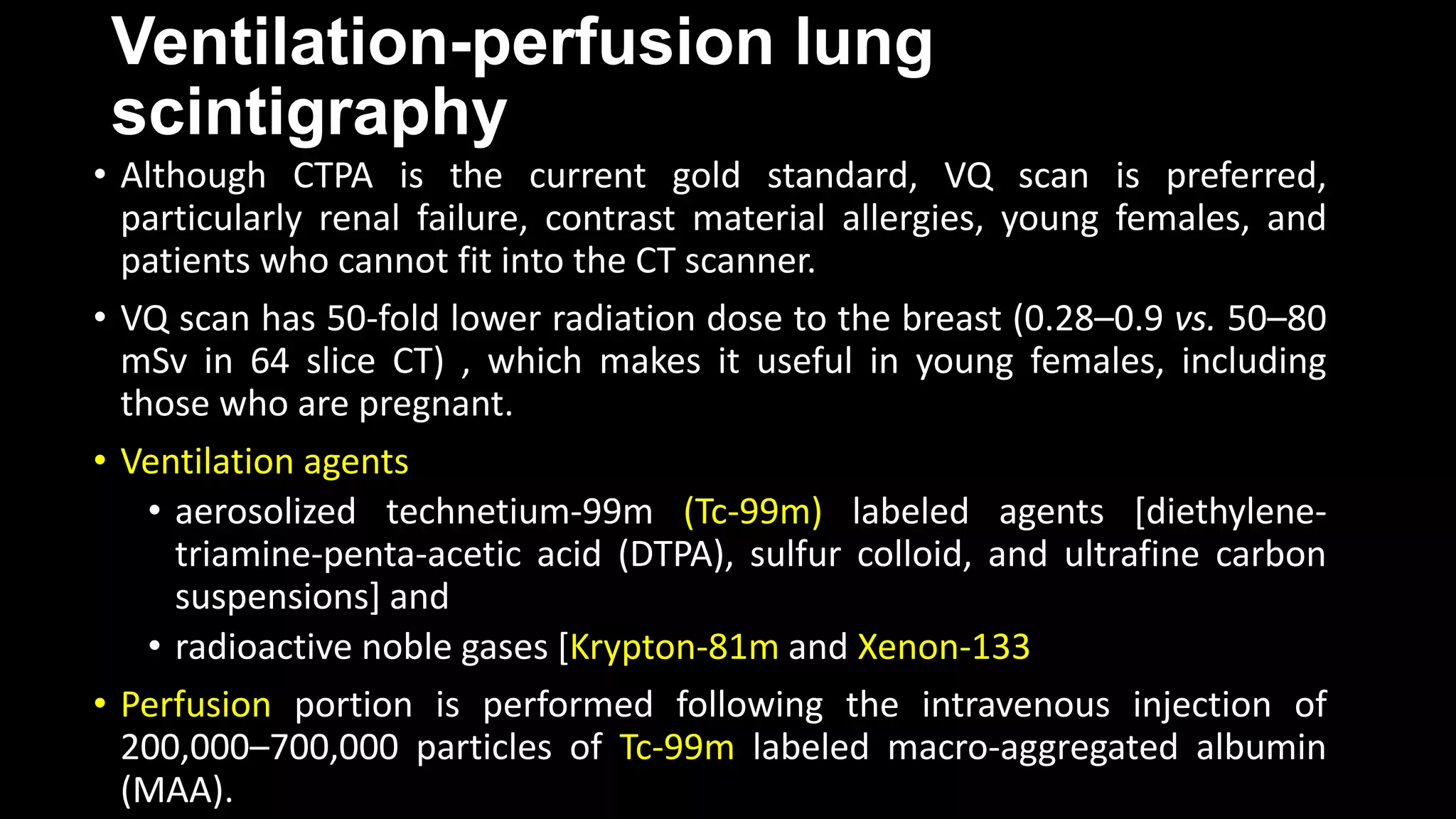 Ventilation-perfusion lung
scintigraphy
• Although CTPA is the current gold standard, VQ scan is preferred,
particularly renal failure, contrast material allergies, young females, and
patients who cannot fit into the CT scanner.
• VQ scan has 50-fold lower radiation dose to the breast (0.28–0.9 vs. 50–80
mSv in 64 slice CT) , which makes it useful in young females, including
those who are pregnant.
• Ventilation agents
• aerosolized technetium-99m (Tc-99m) labeled agents [diethylene-
triamine-penta-acetic acid (DTPA), sulfur colloid, and ultrafine carbon
suspensions] and
• radioactive noble gases [Krypton-81m and Xenon-133
• Perfusion portion is performed following the intravenous injection of
200,000–700,000 particles of Tc-99m labeled macro-aggregated albumin
(MAA).
 