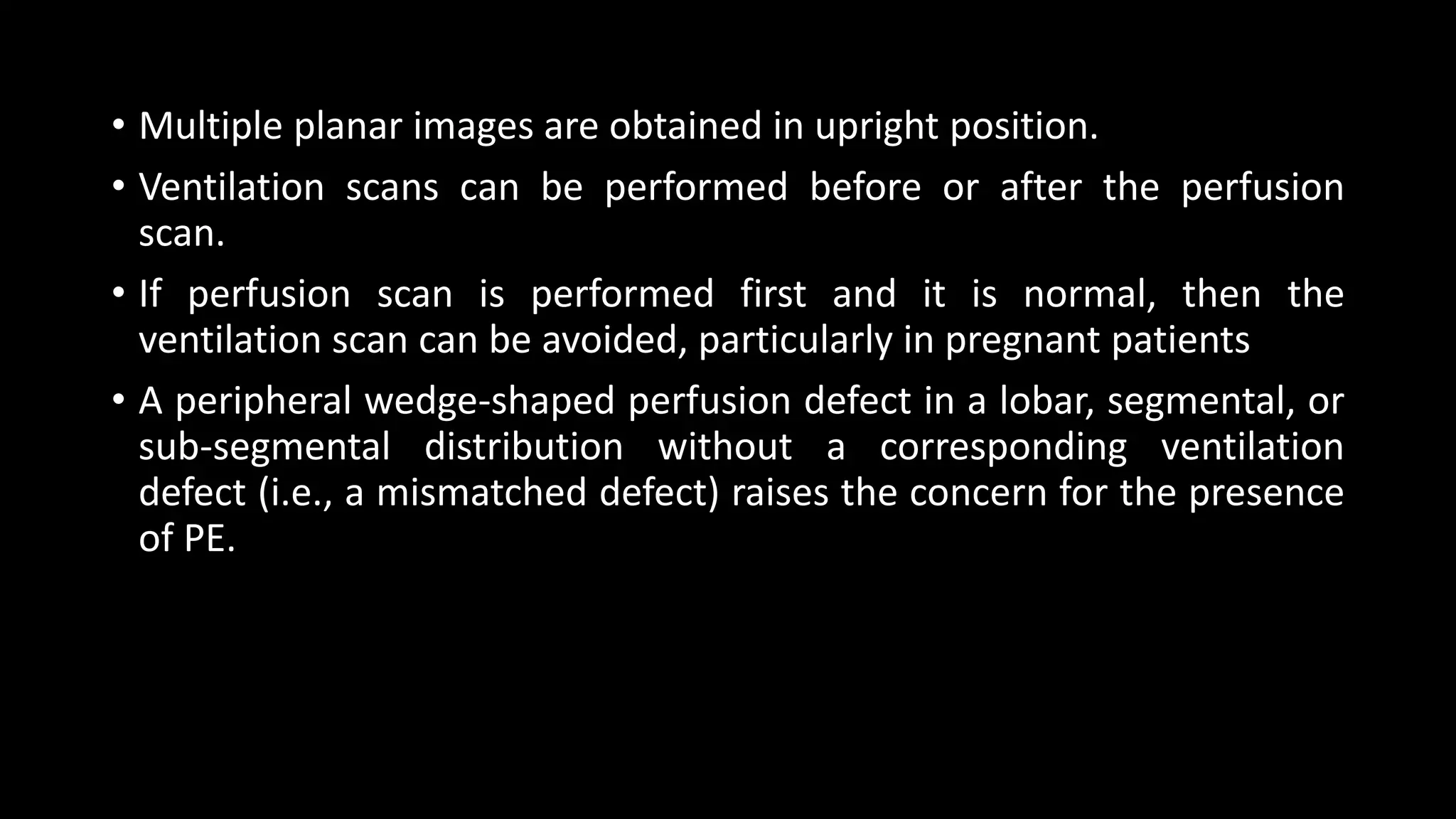 • Multiple planar images are obtained in upright position.
• Ventilation scans can be performed before or after the perfusion
scan.
• If perfusion scan is performed first and it is normal, then the
ventilation scan can be avoided, particularly in pregnant patients
• A peripheral wedge-shaped perfusion defect in a lobar, segmental, or
sub-segmental distribution without a corresponding ventilation
defect (i.e., a mismatched defect) raises the concern for the presence
of PE.
 