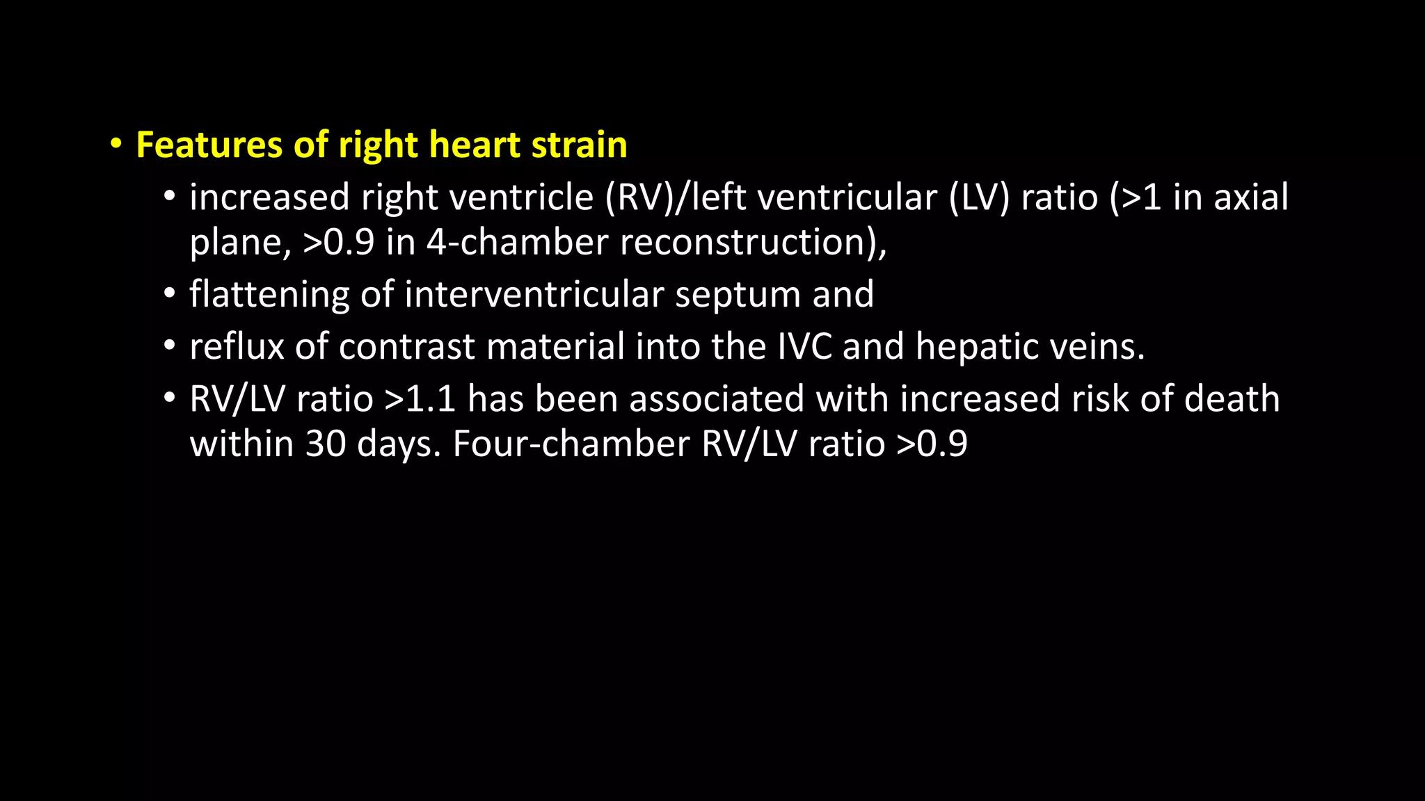 • Features of right heart strain
• increased right ventricle (RV)/left ventricular (LV) ratio (>1 in axial
plane, >0.9 in 4-chamber reconstruction),
• flattening of interventricular septum and
• reflux of contrast material into the IVC and hepatic veins.
• RV/LV ratio >1.1 has been associated with increased risk of death
within 30 days. Four-chamber RV/LV ratio >0.9
 