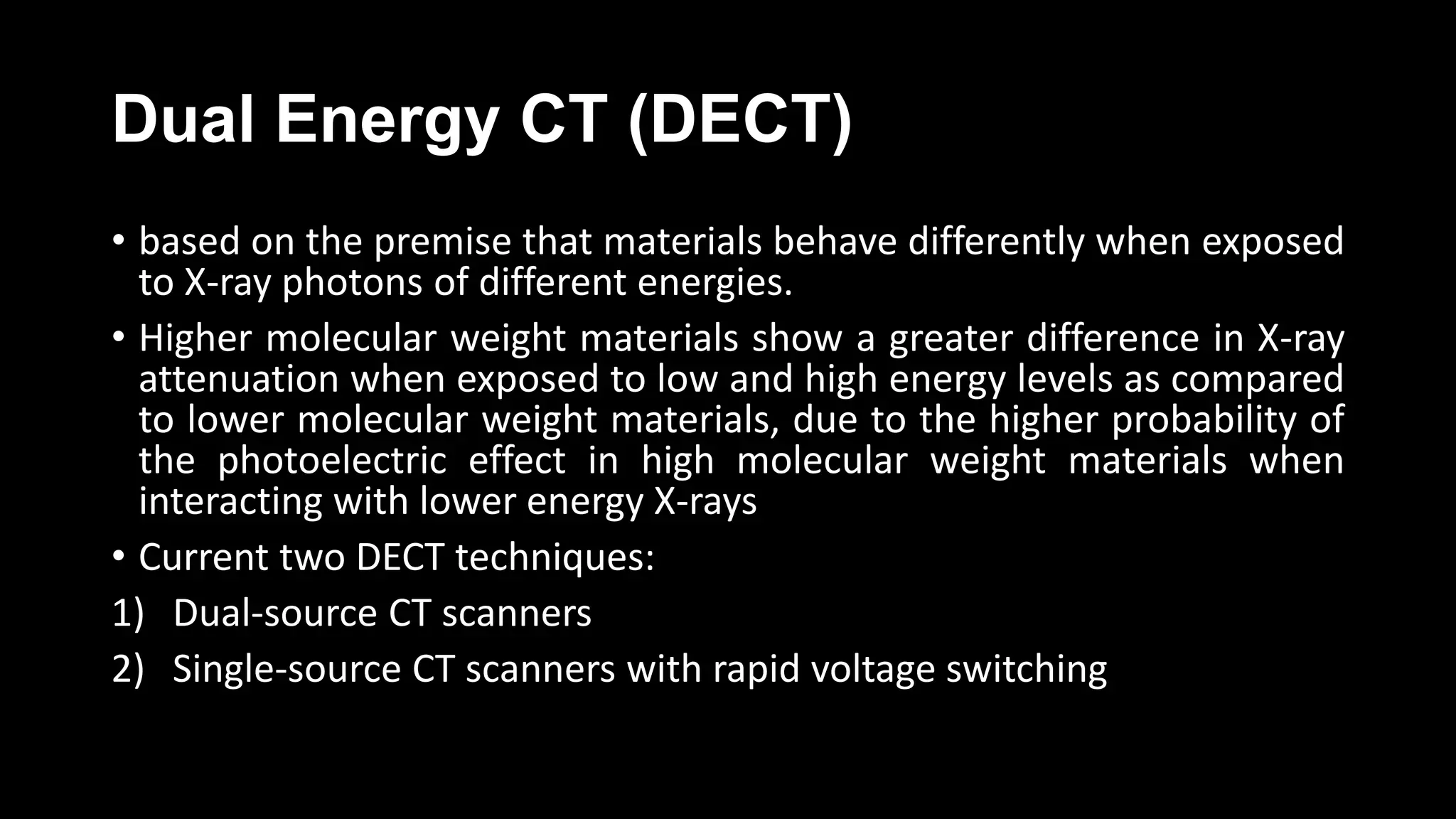 Dual Energy CT (DECT)
• based on the premise that materials behave differently when exposed
to X-ray photons of different energies.
• Higher molecular weight materials show a greater difference in X-ray
attenuation when exposed to low and high energy levels as compared
to lower molecular weight materials, due to the higher probability of
the photoelectric effect in high molecular weight materials when
interacting with lower energy X-rays
• Current two DECT techniques:
1) Dual-source CT scanners
2) Single-source CT scanners with rapid voltage switching
 