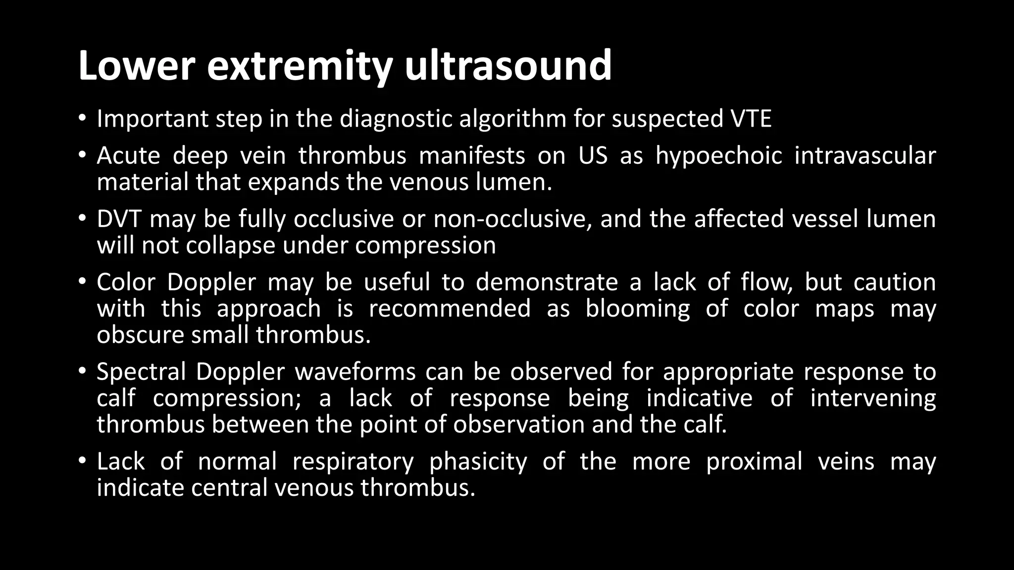 Lower extremity ultrasound
• Important step in the diagnostic algorithm for suspected VTE
• Acute deep vein thrombus manifests on US as hypoechoic intravascular
material that expands the venous lumen.
• DVT may be fully occlusive or non-occlusive, and the affected vessel lumen
will not collapse under compression
• Color Doppler may be useful to demonstrate a lack of flow, but caution
with this approach is recommended as blooming of color maps may
obscure small thrombus.
• Spectral Doppler waveforms can be observed for appropriate response to
calf compression; a lack of response being indicative of intervening
thrombus between the point of observation and the calf.
• Lack of normal respiratory phasicity of the more proximal veins may
indicate central venous thrombus.
 