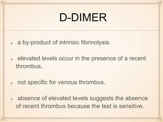 D-DIMER
a by-product of intrinsic fibrinolysis.
elevated levels occur in the presence of a recent
thrombus.
not specific for venous thrombus.
absence of elevated levels suggests the absence
of recent thrombus because the test is sensitive.
 