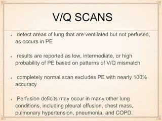 V/Q SCANS
detect areas of lung that are ventilated but not perfused,
as occurs in PE
results are reported as low, intermediate, or high
probability of PE based on patterns of V/Q mismatch
completely normal scan excludes PE with nearly 100%
accuracy
Perfusion deficits may occur in many other lung
conditions, including pleural effusion, chest mass,
pulmonary hypertension, pneumonia, and COPD.
 