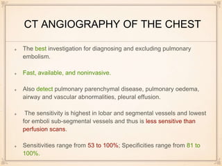 CT ANGIOGRAPHY OF THE CHEST
The best investigation for diagnosing and excluding pulmonary
embolism.
Fast, available, and noninvasive.
Also detect pulmonary parenchymal disease, pulmonary oedema,
airway and vascular abnormalities, pleural effusion.
The sensitivity is highest in lobar and segmental vessels and lowest
for emboli sub-segmental vessels and thus is less sensitive than
perfusion scans.
Sensitivities range from 53 to 100%; Specificities range from 81 to
100%.
 