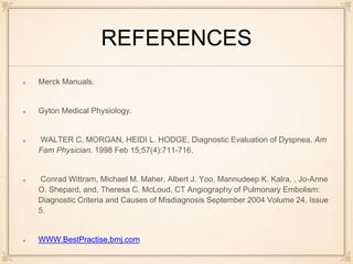 REFERENCES
Merck Manuals.
Gyton Medical Physiology.
WALTER C. MORGAN, HEIDI L. HODGE, Diagnostic Evaluation of Dyspnea. Am
Fam Physician. 1998 Feb 15;57(4):711-716.
Conrad Wittram, Michael M. Maher, Albert J. Yoo, Mannudeep K. Kalra, , Jo-Anne
O. Shepard, and, Theresa C. McLoud, CT Angiography of Pulmonary Embolism:
Diagnostic Criteria and Causes of Misdiagnosis September 2004 Volume 24, Issue
5.
WWW.BestPractise.bmj.com
 