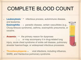 COMPLETE BLOOD COUNT
Leukocytosis infectious process, autoimmune disease,
and leukemia.
Eosinophilia parasitic disease, certain vasculitides (e.g.,
Churg-Strauss syndrome), asthma, eosinophilic pneumonia, or
cocaine.
Anaemia the primary reason for dyspnoea
or may accompany it in drug-related lung
injury, acute chest syndrome of sickle cell disease, pulmonary
alveolar haemorrhage, or widespread infectious processes.
Thrombocytopenia viral infections, including influenza,
SARS, and Hantavirus pulmonary syndrome.
 