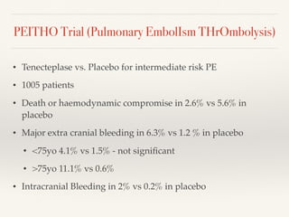 PEITHO Trial (Pulmonary EmbolIsm THrOmbolysis)
• Tenecteplase vs. Placebo for intermediate risk PE
• 1005 patients
• Death or haemodynamic compromise in 2.6% vs 5.6% in
placebo
• Major extra cranial bleeding in 6.3% vs 1.2 % in placebo
• <75yo 4.1% vs 1.5% - not signiﬁcant
• >75yo 11.1% vs 0.6%
• Intracranial Bleeding in 2% vs 0.2% in placebo
 