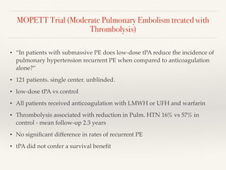 MOPETT Trial (Moderate Pulmonary Embolism treated with
Thrombolysis)
• “In patients with submassive PE does low-dose tPA reduce the incidence of
pulmonary hypertension recurrent PE when compared to anticoagulation
alone?”
• 121 patients. single center. unblinded.
• low-dose tPA vs control
• All patients received anticoagulation with LMWH or UFH and warfarin
• Thrombolysis associated with reduction in Pulm. HTN 16% vs 57% in
control - mean follow-up 2.3 years
• No signiﬁcant difference in rates of recurrent PE
• tPA did not confer a survival beneﬁt
 