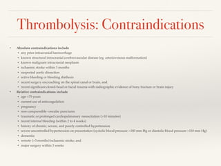 Thrombolysis: Contraindications
• Absolute contraindications include
• any prior intracranial haemorrhage
• known structural intracranial cerebrovascular disease (eg, arteriovenous malformation)
• known malignant intracranial neoplasm
• ischaemic stroke within 3 months
• suspected aortic dissection
• active bleeding or bleeding diathesis
• recent surgery encroaching on the spinal canal or brain, and
• recent signiﬁcant closed-head or facial trauma with radiographic evidence of bony fracture or brain injury
• Relative contraindications include
• age >75 years
• current use of anticoagulation
• pregnancy
• non-compressible vascular punctures
• traumatic or prolonged cardiopulmonary resuscitation (>10 minutes)
• recent internal bleeding (within 2 to 4 weeks)
• history of chronic, severe, and poorly controlled hypertension
• severe uncontrolled hypertension on presentation (systolic blood pressure >180 mm Hg or diastolic blood pressure >110 mm Hg)
• dementia
• remote (>3 months) ischaemic stroke; and
• major surgery within 3 weeks
 