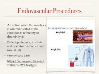 Endovascular Procedures
• An option when thrombolysis
is contraindicated or the
condition is refractory to
thrombolysis
• Patient preference, institute
and operator preference and
availability
• case-by-case basis
• https://www.youtube.com/
watch?v=cWh1ovlJg24
 