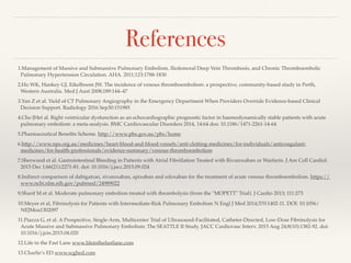 References
1.Management of Massive and Submassive Pulmonary Embolism, Iliofemoral Deep Vein Thrombosis, and Chronic Thromboembolic
Pulmonary Hypertension Circulation. AHA. 2011;123:1788-1830
2.Ho WK, Hankey GJ, Eikelboom JW. The incidence of venous thromboembolism: a prospective, community-based study in Perth,
Western Australia. Med J Aust 2008;189:144–47
3.Yan Z et al. Yield of CT Pulmonary Angiography in the Emergency Department When Providers Override Evidence-based Clinical
Decision Support. Radiology 2016 Sep30:151985
4.Cho JHet al. Right ventricular dysfunction as an echocardiographic prognostic factor in haemodynamically stable patients with acute
pulmonary embolism: a meta-analysis. BMC Cardiovascular Disorders 2014, 14:64 dos: 10.1186/1471-2261-14-64
5.Pharmaceutical Beneﬁts Scheme. http://www.pbs.gov.au/pbs/home
6.http://www.nps.org.au/medicines/heart-blood-and-blood-vessels/anti-clotting-medicines/for-individuals/anticoagulant-
medicines/for-health-professionals/evidence-summary/venous-thromboembolism
7.Sherwood et al. Gastrointestinal Bleeding in Patients with Atrial Fibrillation Treated with Rivaroxaban or Warfarin. J Am Coll Cardiol.
2015 Dec 1;66(21):2271-81. doi: 10.1016/j.jacc.2015.09.024
8.Indirect comparison of dabigatran, rivaroxaban, apixaban and edoxaban for the treatment of acute venous thromboembolism. https://
www.ncbi.nlm.nih.gov/pubmed/24989022
9.Sharif M et al. Moderate pulmonary embolism treated with thrombolysis (from the "MOPETT" Trial). J Cardio 2013; 111:273
10.Meyer et al, Fibrinolysis for Patients with Intermediate-Risk Pulmonary Embolism N Engl J Med 2014;370:1402-11. DOI: 10.1056/
NEJMoa1302097
11.Piazza G, et al. A Prospective, Single-Arm, Multicenter Trial of Ultrasound-Facilitated, Catheter-Directed, Low-Dose Fibrinolysis for
Acute Massive and Submassive Pulmonary Embolism: The SEATTLE II Study. JACC Cardiovasc Interv. 2015 Aug 24;8(10):1382-92. doi:
10.1016/j.jcin.2015.04.020
12.Life in the Fast Lane www.lifeinthefastlane.com
13.Charlie’s ED www.scghed.com
 