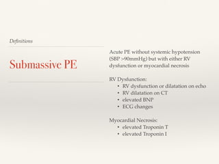 Deﬁnitions
Submassive PE
Acute PE without systemic hypotension
(SBP >90mmHg) but with either RV
dysfunction or myocardial necrosis
RV Dysfunction:
• RV dysfunction or dilatation on echo
• RV dilatation on CT
• elevated BNP
• ECG changes
Myocardial Necrosis:
• elevated Troponin T
• elevated Troponin I
 