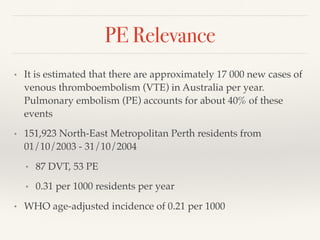 PE Relevance
• It is estimated that there are approximately 17 000 new cases of
venous thromboembolism (VTE) in Australia per year.
Pulmonary embolism (PE) accounts for about 40% of these
events
• 151,923 North-East Metropolitan Perth residents from
01/10/2003 - 31/10/2004
• 87 DVT, 53 PE
• 0.31 per 1000 residents per year
• WHO age-adjusted incidence of 0.21 per 1000
 