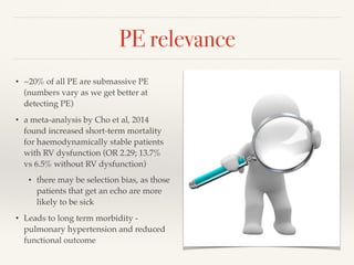 PE relevance
• ~20% of all PE are submassive PE
(numbers vary as we get better at
detecting PE)
• a meta-analysis by Cho et al, 2014
found increased short-term mortality
for haemodynamically stable patients
with RV dysfunction (OR 2.29; 13.7%
vs 6.5% without RV dysfunction)
• there may be selection bias, as those
patients that get an echo are more
likely to be sick
• Leads to long term morbidity -
pulmonary hypertension and reduced
functional outcome
 