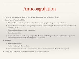 Anticoagulation
• Parenteral anticoagulants (Heparin/LMWH) overlapping the start of Warfarin Therapy
• RivaroXaban (Factor Xa inhibitor)
• PBS: Initial and continuing treatment of conﬁrmed, acute symptomatic pulmonary embolism
• Rivaroxaban is no worse than enoxaparin plus warfarin for preventing VTE recurrence in initial treatment of
acute DVT or PE
• Contraindicated in severe renal impairment
• Currently no antidote
• Associated with more GI bleeding compared to Warfarin - 3.61/100 patient years vs 2.60, but no signiﬁcant
difference in Severe or Fatal GI bleeding (ROCKET AF Trial)
• ApiXaban
• Also on the PBS for PE
• Similar in efﬁcacy to Rivaroxaban
• Appears to be associated with a lower bleeding risk - indirect comparisons. More studies required
• DabigaTran - not on PBS for treatment of acute PE. Does have antidote.
 