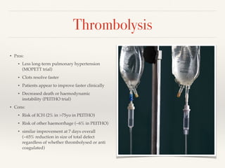 Thrombolysis
• Pros:
• Less long-term pulmonary hypertension
(MOPETT trial)
• Clots resolve faster
• Patients appear to improve faster clinically
• Decreased death or haemodynamic
instability (PEITHO trial)
• Cons:
• Risk of ICH (2% in >75yo in PEITHO)
• Risk of other haemorrhage (~6% in PEITHO)
• similar improvement at 7 days overall
(~65% reduction in size of total defect
regardless of whether thrombolysed or anti
coagulated)
 