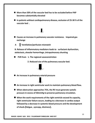 10
MAGDI AWAD SASI 2013 PULMONARY EMBOLISM AND DVT
 More than 50% of the vascular bed has to be occluded before PAP
becomes substantially elevated
 In patients without cardiopulmonary disease, occlusion of 25-30 % of the
vascular bed .
 Causes an increase in pulmonary vascular resistance. Impaired gas
exchange
A . Ventilation/perfusion mismatch
B. Release of inflammatory mediators leads to surfactant dysfunction,
atelectasis, alveolar hemorrhage ,Intrapulmonary shunting
 PVR from 1. The regional vasoconstriction
2. Reduced size of the pulmonary vascular bed.
 An increase in pulmonary arterial pressure
 An increase in right ventricular work to maintain pulmonary blood ﬂow.
 When obstruction approaches 75%, the RV must generate systolic
pressure in excess of 50mmHg to preserve pulmonary circulation.
 When the work requirements of the right ventricle exceed its capacity,
right ventricular failure occurs, leading to a decrease in cardiac output
followed by a decrease in systemic blood pressure and the development
of shock.(fatigue , syncopy, dizziness).
 