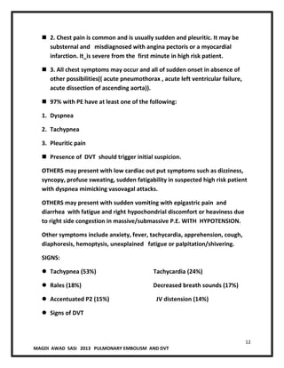 12
MAGDI AWAD SASI 2013 PULMONARY EMBOLISM AND DVT
 2. Chest pain is common and is usually sudden and pleuritic. It may be
substernal and misdiagnosed with angina pectoris or a myocardial
infarction. It is severe from the first minute in high risk patient.
 3. All chest symptoms may occur and all of sudden onset in absence of
other possibilities(( acute pneumothorax , acute left ventricular failure,
acute dissection of ascending aorta)).
 97% with PE have at least one of the following:
1. Dyspnea
2. Tachypnea
3. Pleuritic pain
 Presence of DVT should trigger initial suspicion.
OTHERS may present with low cardiac out put symptoms such as dizziness,
syncopy, profuse sweating, sudden fatigability in suspected high risk patient
with dyspnea mimicking vasovagal attacks.
OTHERS may present with sudden vomiting with epigastric pain and
diarrhea with fatigue and right hypochondrial discomfort or heaviness due
to right side congestion in massive/submassive P.E. WITH HYPOTENSION.
Other symptoms include anxiety, fever, tachycardia, apprehension, cough,
diaphoresis, hemoptysis, unexplained fatigue or palpitation/shivering.
SIGNS:
 Tachypnea (53%) Tachycardia (24%)
 Rales (18%) Decreased breath sounds (17%)
 Accentuated P2 (15%) JV distension (14%)
 Signs of DVT
 