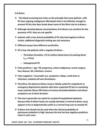 15
MAGDI AWAD SASI 2013 PULMONARY EMBOLISM AND DVT
2.D-dimer:
 This blood screening test relies on the principle that most patients with
PE have ongoing endogenous fibrinolysis that is not effective enough to
prevent PE but that does break down some of the fibrin clot to d-dimers .
 Although elevated plasma concentrations of d-dimers are sensitive for the
presence of PE, they are not specific.
 patients with a low clinical probability of PE who had negative d-dimer
results, additional diagnostic testing was not necessary
 Different assays have different sensitivities
 PE in low-risk patients with a negative D-dimer…
o Thrombus formation >72 hrs before blood draw (circulating dimer
t1/2 = 8 hrs)
o Subsegmental PE
 False-positives = age >70, pregnancy, active malignancy, recent surgery,
liver disease, RA, infections, trauma
 False-negatives = Coumadin use, symptoms >5days, small clots or
infarction, isolated calf vein thrombosis.
 Therefore, the plasma d-dimer assay is ideally suited for outpatients or
emergency department patients who have suspected PE but no coexisting
acute systemic illness OR history of venous thromboembolism and whose
symptoms are of short duration.
 This test is generally not useful for acutely ill hospitalized inpatients
because their D-dimer levels are usually elevated. A normal d-dimer assay
appears to be as diagnostically useful as a normal lung scan to exclude PE.
 D-dimer test should not be used when the clinical probability of
pulmonary embolism is high, because the test has low negative predictive
value in such cases.
 