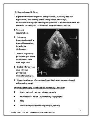 18
MAGDI AWAD SASI 2013 PULMONARY EMBOLISM AND DVT
5.Echocardiographic Signs:
 Right ventricular enlargement or hypokinesis, especially free wall
hypokinesis, with sparing of the apex (the McConnell sign).
Interventricular septal flattening and paradoxical motion toward the left
ventricle, resulting in a D-shaped left ventricle in cross section.
 Tricuspid
regurgitation.
 Pulmonary
hypertension with a
tricuspid regurgitant
jet velocity
>2.6 m/sec.
 Loss of respiratory-
phasic collapse of the
inferior vena cava
with inspiration.
 Dilated inferior vena
cava without
physiologic
inspiratory collapse.
 Direct visualization of thrombus (more likely with transesophageal
echocardiography)
Overview of Imaging Modalities for Pulmonary Embolism:
 Lower extremity venous ultrasonography
 Multidetector helical CT pulmonary angiography
 MRI
 Ventilation-perfusion scintigraphy (V/Q scan)
 