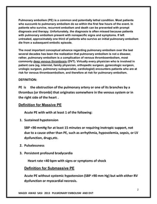 2
MAGDI AWAD SASI 2013 PULMONARY EMBOLISM AND DVT
Pulmonary embolism (PE) is a common and potentially lethal condition. Most patients
who succumb to pulmonary embolism do so within the first few hours of the event. In
patients who survive, recurrent embolism and death can be prevented with prompt
diagnosis and therapy. Unfortunately, the diagnosis is often missed because patients
with pulmonary embolism present with nonspecific signs and symptoms. If left
untreated, approximately one third of patients who survive an initial pulmonary embolism
die from a subsequent embolic episode.
The most important conceptual advance regarding pulmonary embolism over the last
several decades has been the realization that pulmonary embolism is not a disease;
rather, pulmonary embolism is a complication of venous thromboembolism, most
commonly deep venous thrombosis (DVT). Virtually every physician who is involved in
patient care (eg, internist, family physician, orthopedic surgeon, gynecologic surgeon,
urologic surgeon, pulmonary subspecialist, cardiologist) encounters patients who are at
risk for venous thromboembolism, and therefore at risk for pulmonary embolism.
DEFINITION:
PE is the obstruction of the pulmonary artery or one of its branches by a
thrombus (or thrombi) that originates somewhere in the venous system or in
the right side of the heart .
Definition for Massive PE
Acute PE with with at least 1 of the following:
1. Sustained hypotension
SBP <90 mmHg for at least 15 minutes or requiring inotropic support, not
due to a cause other than PE, such as arrhythmia, hypovolemia, sepsis, or LV
dysfunction, drugs,etc.
2. Pulselessness
3. Persistent profound bradycardia
Heart rate <40 bpm with signs or symptoms of shock
Definition for Submassive PE
Acute PE without systemic hypotension (SBP >90 mm Hg) but with either RV
dysfunction or myocardial necrosis.
 