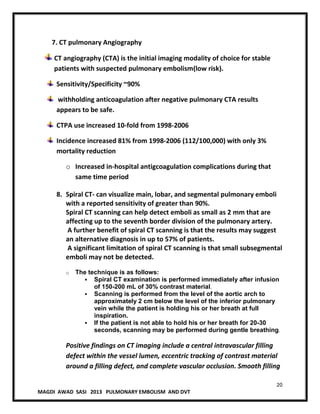 20
MAGDI AWAD SASI 2013 PULMONARY EMBOLISM AND DVT
7. CT pulmonary Angiography
CT angiography (CTA) is the initial imaging modality of choice for stable
patients with suspected pulmonary embolism(low risk).
Sensitivity/Specificity ~90%
withholding anticoagulation after negative pulmonary CTA results
appears to be safe.
CTPA use increased 10-fold from 1998-2006
Incidence increased 81% from 1998-2006 (112/100,000) with only 3%
mortality reduction
o Increased in-hospital antigcoagulation complications during that
same time period
8. Spiral CT- can visualize main, lobar, and segmental pulmonary emboli
with a reported sensitivity of greater than 90%.
Spiral CT scanning can help detect emboli as small as 2 mm that are
affecting up to the seventh border division of the pulmonary artery.
A further benefit of spiral CT scanning is that the results may suggest
an alternative diagnosis in up to 57% of patients.
A significant limitation of spiral CT scanning is that small subsegmental
emboli may not be detected.
o The technique is as follows:
 Spiral CT examination is performed immediately after infusion
of 150-200 mL of 30% contrast material.
 Scanning is performed from the level of the aortic arch to
approximately 2 cm below the level of the inferior pulmonary
vein while the patient is holding his or her breath at full
inspiration.
 If the patient is not able to hold his or her breath for 20-30
seconds, scanning may be performed during gentle breathing.
Positive findings on CT imaging include a central intravascular filling
defect within the vessel lumen, eccentric tracking of contrast material
around a filling defect, and complete vascular occlusion. Smooth filling
 