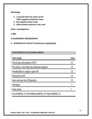 23
MAGDI AWAD SASI 2013 PULMONARY EMBOLISM AND DVT
Advantage
1. a normal V/Q scan rules out PE
>99% negative predictive value
2. the radiation dose is low
3. iodine-based contrast is not used
other investigations:
1.MRI
2.PULMONARY ANGIOGRAPHY
3. Multidetector helical CT pulmonary angiography
 